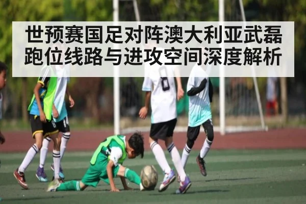 世预赛国足对阵澳大利亚武磊跑位线路与进攻空间深度解析