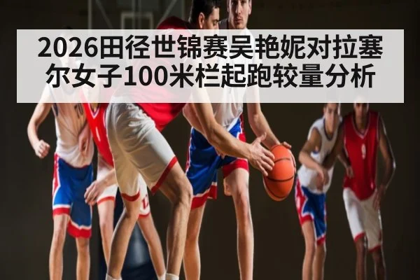 2026田径世锦赛吴艳妮对拉塞尔女子100米栏起跑较量分析